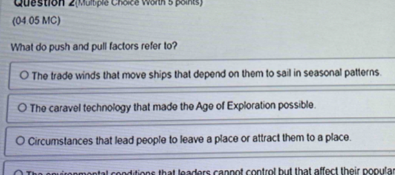 Question 2(Multiple Choice Worth 5 points)
(04.05 MC)
What do push and pull factors refer to?
The trade winds that move ships that depend on them to sail in seasonal patterns.
The caravel technology that made the Age of Exploration possible.
Circumstances that lead people to leave a place or attract them to a place.