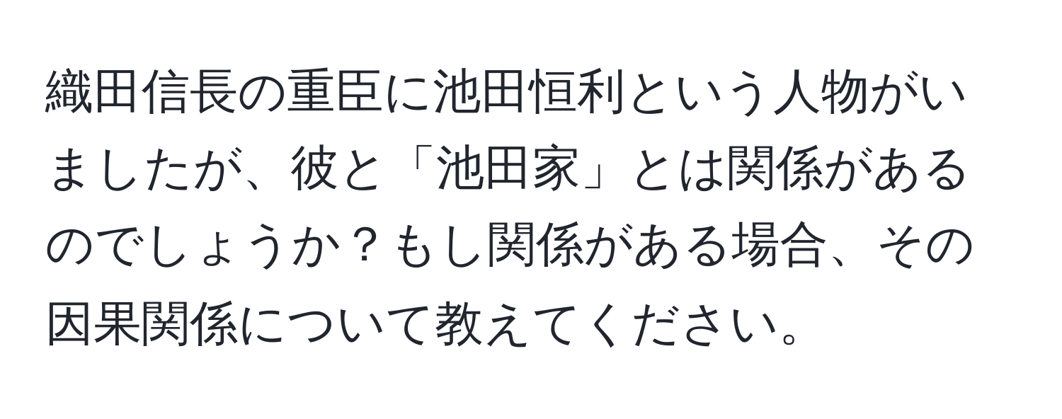 織田信長の重臣に池田恒利という人物がいましたが、彼と「池田家」とは関係があるのでしょうか？もし関係がある場合、その因果関係について教えてください。