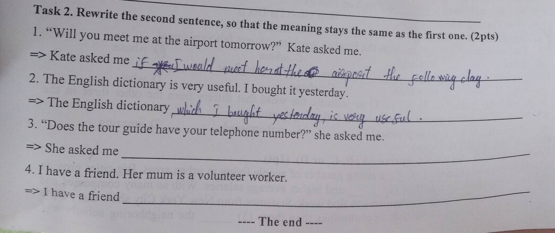 Task 2. Rewrite the second sentence, so that the meaning stays the same as the first one. (2pts) 
1. “Will you meet me at the airport tomorrow?” Kate asked me. 
_ 
> Kate asked me 
2. The English dictionary is very useful. I bought it yesterday. 
_ 
The English dictionary 
3. “Does the tour guide have your telephone number?” she asked me. 
She asked me_ 
4. I have a friend. Her mum is a volunteer worker. 
I have a friend_ 
_ 
The end