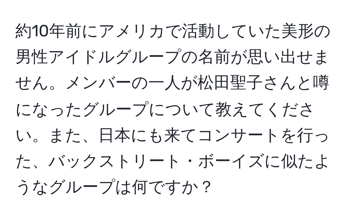 約10年前にアメリカで活動していた美形の男性アイドルグループの名前が思い出せません。メンバーの一人が松田聖子さんと噂になったグループについて教えてください。また、日本にも来てコンサートを行った、バックストリート・ボーイズに似たようなグループは何ですか？