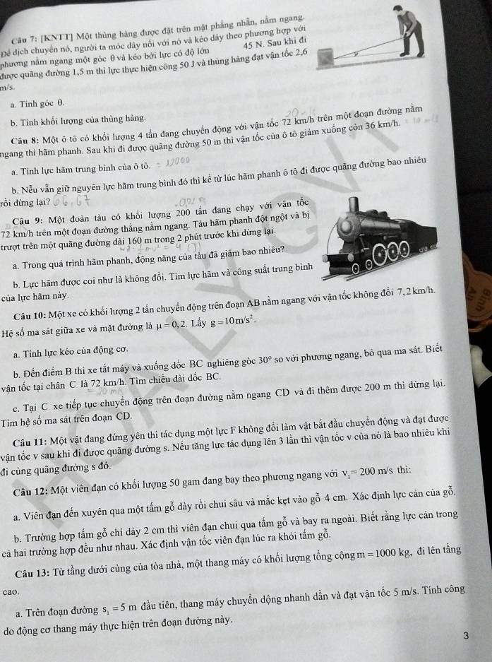 [KNTT] Một thủng hàng được đặt trên mật phẳng nhẫn, nằm ngang.
Để địch chuyển nó, người ta móc dây nổi với nó và kéo dây theo phương hợp với
phương nằm ngang một góc θ và kéo bởi lực có độ lớn 45 N. Sau khi đi
được quãng đường 1,5 m thì lực thực hiện công 50 J và thủng hàng đạt vận tốc 2,6
m/s
a. Tinh góc θ.
b. Tinh khối lượng của thủng hàng.
Câu 8: Một ô tô có khổi lượng 4 tấn đang chuyển động với vận tốc 72 km/h trên một đoạn đường nằm
ngang thì hãm phanh. Sau khi đi được quãng đường 50 m thì vận tốc của ô tô giảm xuống còn 36 km/h.
a. Tinh lực hãm trung bình của ô tô.
b. Nểu vẫn giữ nguyên lực hãm trung bình đó thì kể từ lúc hãm phanh ô tỏ đi được quãng đường bao nhiêu
rồi dừng lại?
Câu 9: Một đoàn tàu có khối lượng 200 tấn đang chạy với vận tốc
72 km/h trên một đoạn đường thắng nằm ngang. Tàu hãm phanh đột ngột và bị
trượt trên một quãng đường dài 160 m trong 2 phút trước khi dừng lại.
a. Trong quá trình hãm phanh, động năng của tàu đã giám bao nhiêu?
b. Lực hãm được coi như là không đổi. Tìm lực hãm và công suất trung bình
của lực hãm này.
Câu 10:Mhat Q t xe có khối lượng 2 tấn chuyển động trên đoạn AB nằm ngang với vận tốc không đổi 7,2 km/h.
Hệ số ma sát giữa xe và mặt đường là mu =0,2.. Lấy g=10m/s^2.
a. Tính lực kéo của động cơ.
b. Đến điểm B thì xe tắt máy và xuống đốc BC nghiêng góc 30° so với phương ngang, bỏ qua ma sát. Biết
vận tốc tại chân C là 72 km/h. Tìm chiều dài đốc BC.
c. Tại C xe tiếp tục chuyển động trên đoạn đường nằm ngang CD và đi thêm được 200 m thì dừng lại.
Tìm hệ số ma sát trên đoạn CD.
Cầu 11: Một vật đang đứng yên thì tác dụng một lực F không đổi làm vật bắt đầu chuyển động và đạt được
tvận tốc v sau khi đi được quãng đường s. Nếu tăng lực tác dụng lên 3 lần thì vận tốc v của nó là bao nhiêu khi
đi cùng quãng đường s đó.
Câu 12: Một viên đạn có khối lượng 50 gam đang bay theo phương ngang với v_1=200m/s thì:
a. Viên đạn đến xuyên qua một tấm gỗ dày rồi chui sâu và mắc kẹt vào gỗ 4 cm. Xác định lực căn của gỗ.
b. Trường hợp tấm gỗ chi dày 2 cm thì viên đạn chui qua tấm gỗ và bay ra ngoài. Biết rằng lực cản trong
cả hai trường hợp đều như nhau. Xác định vận tốc viên đạn lúc ra khỏi tấm gỗ,
Câu 13: Từ tầng dưới cùng của tòa nhả, một thang máy có khổi lượng tổng cộng m=1000kg , đi lên tầng
cao.
a. Trên đoạn đường s_1=5m đầu tiên, thang máy chuyển dộng nhanh dần và đạt vận tốc 5 m/s. Tính công
do động cơ thang máy thực hiện trên đoạn đường này.
3