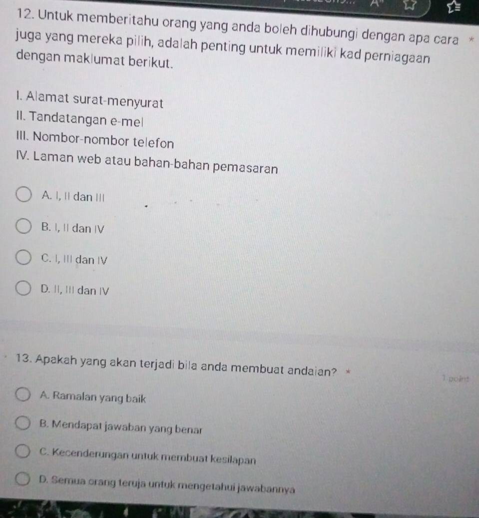 Untuk memberitahu orang yang anda boleh dihubungi dengan apa cara *
juga yang mereka pilih, adalah penting untuk memiliki kad perniagaan
dengan mak|umat berikut.
I. Alamat surat-menyurat
II. Tandatangan e-mel
III. Nombor-nombor telefon
IV. Laman web atau bahan-bahan pemasaran
A. |, II dan III
B. I, I dan IV
C. I, III dan IV
D. II, II dan IV
13. Apakah yang akan terjadi bila anda membuat andaian? * 1 goint
A. Ramalan yang baik
B. Mendapat jawaban yang benar
C. Kecenderungan untuk membuat kesilapan
D. Semua orang teruja untuk mengetahui jawabannya