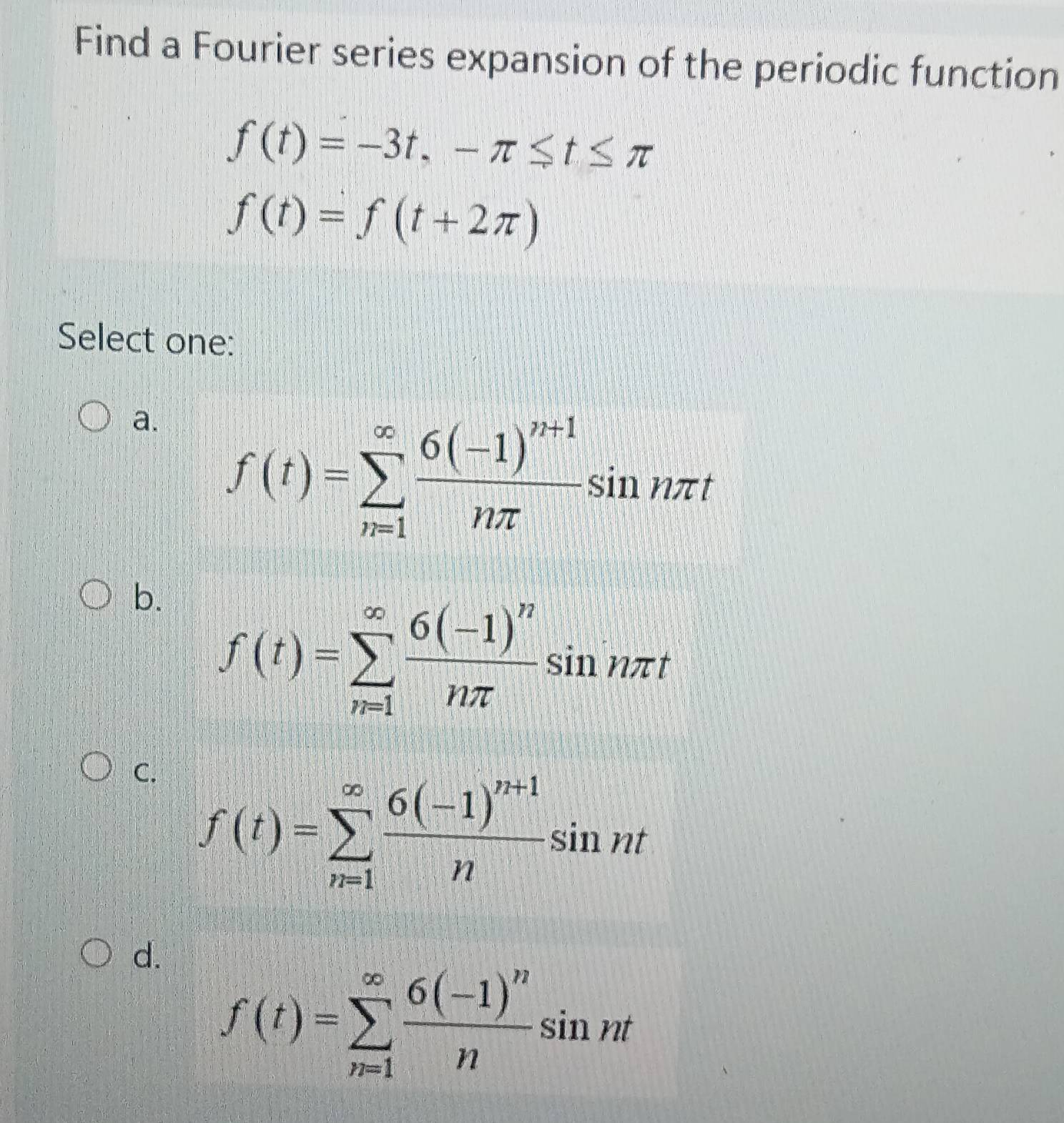 Find a Fourier series expansion of the periodic function
f(t)=-3t, -π ≤ t≤ π
f(t)=f(t+2π )
Select one:
a. f(t)=sumlimits _(n=1)^(∈fty)frac 6(-1)^n+1nπ sin nπ t
b. f(t)=sumlimits _(n=1)^(∈fty)frac 6(-1)^nnπ sin nπ t
C. f(t)=sumlimits _(n=1)^(∈fty)frac 6(-1)^n+1nsin nt
d.
f(t)=sumlimits _(n=1)^(∈fty)frac 6(-1)^nnsin nt