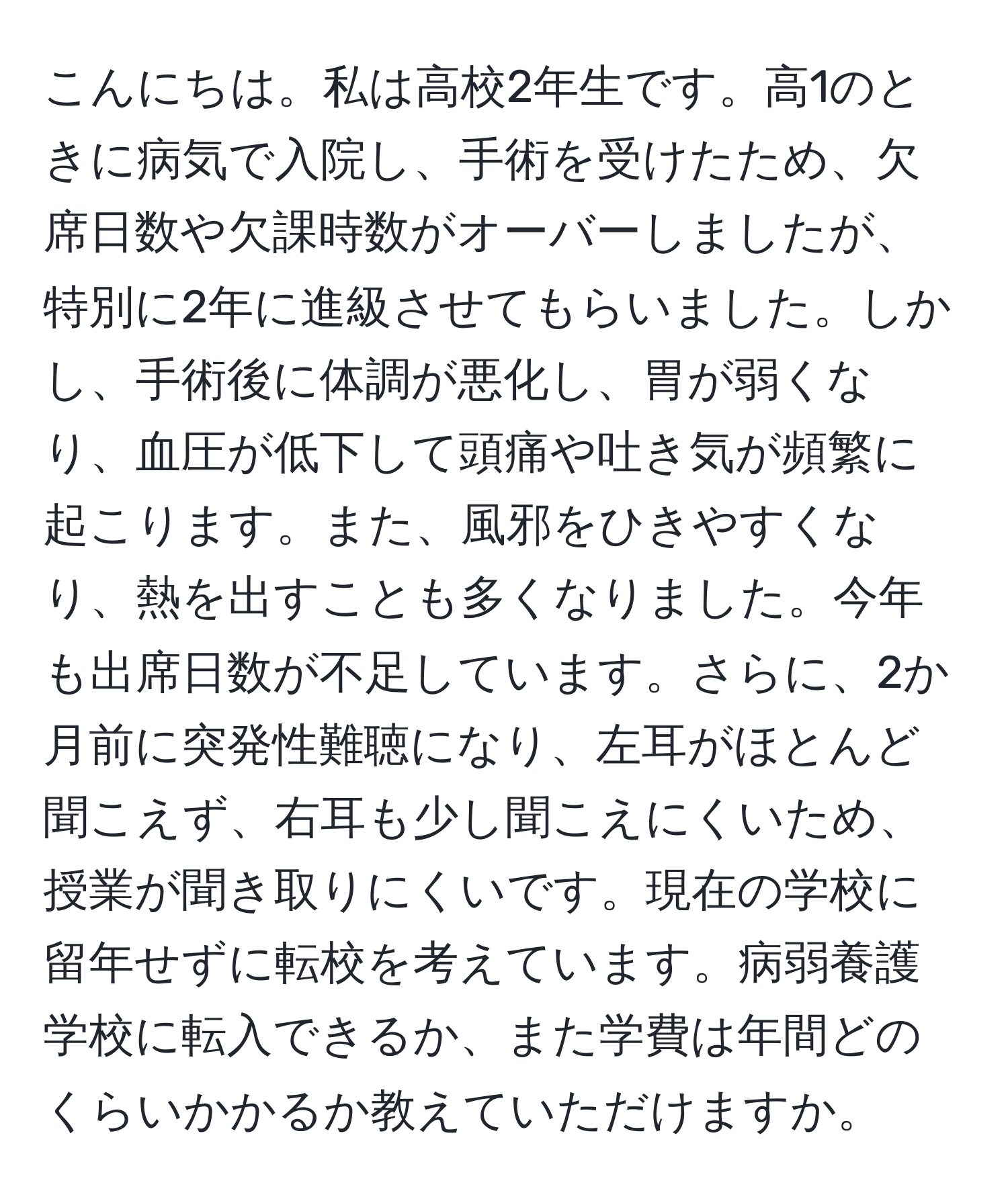 こんにちは。私は高校2年生です。高1のときに病気で入院し、手術を受けたため、欠席日数や欠課時数がオーバーしましたが、特別に2年に進級させてもらいました。しかし、手術後に体調が悪化し、胃が弱くなり、血圧が低下して頭痛や吐き気が頻繁に起こります。また、風邪をひきやすくなり、熱を出すことも多くなりました。今年も出席日数が不足しています。さらに、2か月前に突発性難聴になり、左耳がほとんど聞こえず、右耳も少し聞こえにくいため、授業が聞き取りにくいです。現在の学校に留年せずに転校を考えています。病弱養護学校に転入できるか、また学費は年間どのくらいかかるか教えていただけますか。