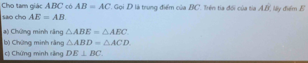 Cho tam giác ABC có AB=AC T. Gọi D là trung điểm của BC. Trên tía đối của tia AB, lấy điểm E
sao cho AE=AB. 
a) Chứng minh rằng △ ABE=△ AEC. 
b) Chứng minh rằng △ ABD=△ ACD. 
c) Chứng minh rằng DE⊥ BC.