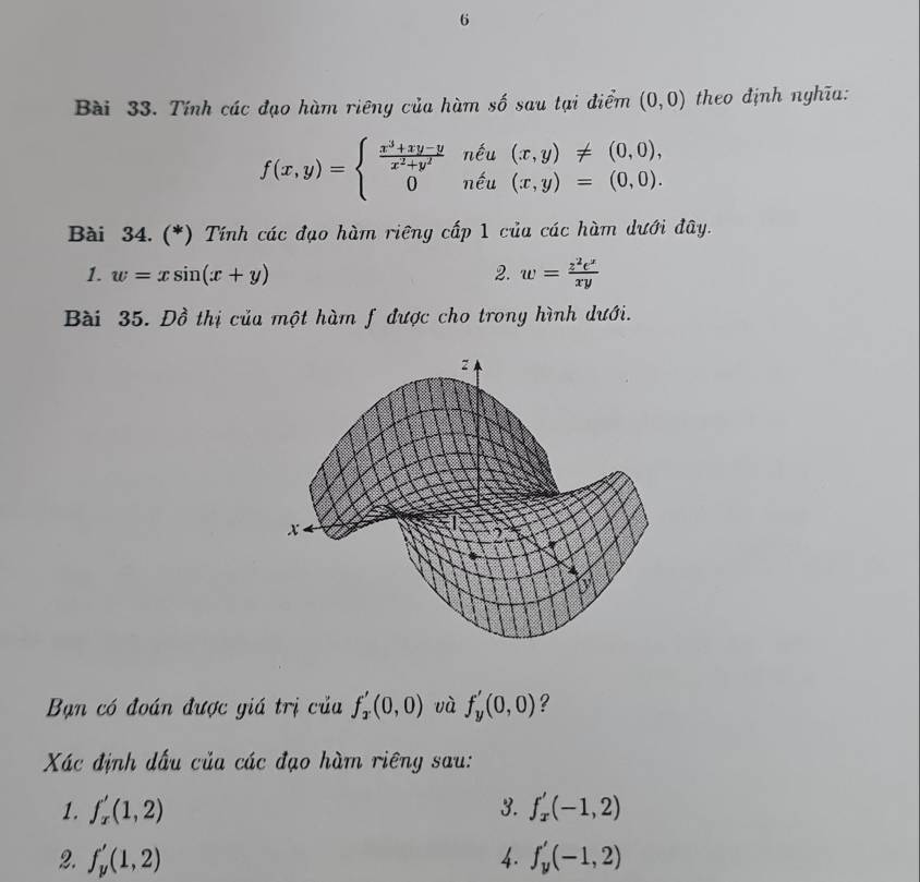 Tính các đạo hàm riêng của hàm số sau tại điểm (0,0) theo định nghĩa:
f(x,y)=beginarrayl  (x^3+xy-y)/x^2+y^2 nhat eu(x,y)!= (0,0), 0nhat eu(x,y)=(0,0).endarray.
Bài 34. (*) Tính các đạo hàm riêng cấp 1 của các hàm dưới đây. 
1. w=xsin (x+y) 2. w= z^2e^x/xy 
Bài 35. Đồ thị của một hàm f được cho trong hình dưới. 
Bạn có đoán được giá trị của f_2'(0,0) và f_y'(0,0) ? 
Xác định dấu của các đạo hàm riêng sau: 
1. f_x'(1,2) 3. f_x'(-1,2)
2. f_y'(1,2) 4. f_y'(-1,2)