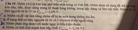 O_2+4H^+/2H_2O
Câu 19. Nhôm (AI) là kim loại phổ biến nhất trong vỏ Trái Đất. Nhôm được sử dụng để chế tạo hợp
kim nhẹ, bền, được dùng trong kĩ thuật hàng không, trong xây dựng và làm nội thất. Nhôm có số
hiệu nguyên tử là 13 và E_(AP'/Al)°=-1,676V.
a. Nhôm và đồ vật làm bằng nhôm dễ bị ăn mòn trong không khí ẩm.
b. Ở trạng thái cơ bản, nguyên tử Al có 1 electron ở lớp ngoài cùng.
De. Nhôm phản ứng được với nước ngay ở điều kiện chuẩn.
d. Nhôm có tính khử mạnh hơn Mg (biết E_(·s)^(to)=-2,356V).