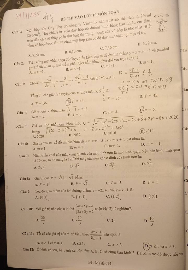 đẻ thi vào lớp 10 mỗn toán
Cầu 1: Một hộp sữa Ông Thọ do công ty Vinamilk sản xuất có thể tích là 293ml
(293cm^3) Hỏi phải sản xuất đây hộp có đường kính bằng bao nhiêu cm (làm Ông 
tròn đến chữ số thập phân thứ hai) thì trọng lượng của vỏ hộp là nhẹ nhất. Biết
rằng vỏ hộp được làm từ cùng một hợp kim có độ dày như nhau tại mọi vị trí.
A. 7,20 cm. B. 6,10 cm. C. 7,36 cm. D. 6,32 cm.
Câu 2: Trên cùng mặt phẳng tọa độ Oxy, điều kiện của m đề đường thẳng y=x+m-1 và parabol Câu
m<1.
y=3x^2c^2 nất nhau tại hai điểm phân biệt nằm khác phía đổi với trục tung là:
A. m>-1. B. m C. m>1. D.
Câu
Câu 3: ChoK= sqrt(x)/sqrt(x)-1 + 3/sqrt(x)+1 - (6sqrt(x)-4)/x-1 voix≥ 0,x!= 1.
Tổng 7 các giá trị nguyên của x thỏa mãn K≤  1/2 la:
Câu
A. T=36. B. T=44. C. T=35. D. T=45.
Câu 4: Giá trị của x thỏa mãn sqrt(x-1)=2 là
A. x=2. B. x=3. C. x=4. D x=5. Câu
Câu 5: Giá trị nhỏ nhất của biểu thức Q=sqrt(x^2+y^2-2xy+2x-2y+5)+2y^2-8y+2020
bằng: D. 2014 Cât
A. 2020 B. 2012 C. 2016
Câu 6: Giá trị của m đề đồ thị các hàm số y=mx-5 và y=x+1 cắt nhau là:
A. m!= 1. B. m=1. C. m!= -1. D. m=-1.
Câu 7: Hình triển khai của mặt xung quanh của một hình nón là một hình quạt. Nếu bán kính hình quạt
là 16 cm, số đo cung là 120° thì tang của nửa góc ở đỉnh của hình nón là:
A. 2sqrt(2) B. sqrt(2) C.  sqrt(2)/2  D.  sqrt(2)/4 
Cí
Câu 8: Giá trị của P=sqrt(64)-sqrt(9) bằng:
A. P=8. B. P=sqrt(5). C. P=-5. D. P=5. C
Câu 9: Toạ độ giao điềm của hai đường thẳng y=-2x+1 và y=x+1 là:
A. (0:1) B. (1;-1) C. (1;2) D. (1;0). C
Câu 10: Với giá trị nào của a thì hệ beginarrayl ax+5y=a 2x+3y=2endarray. nhận (4;-2) là nghiệm?.
C
A.  20/3 . B. - 10/3  C. 2. D.  10/3 
Câu 11: Tất cả các giá trị của x để biểu thức  (sqrt(x-1))/sqrt[3](x-3)  xác định là
A. x>1 và x!= 3. B. x≥ 1. C. x>3. D. x≥ 1 và x!= 3.
Câu 12: Ở hình vẽ sau, ba bánh xe tròn tâm A, B, C có cùng bán kính 3. Ba bánh xe đó được nối với
1/4 - Mã đề 074