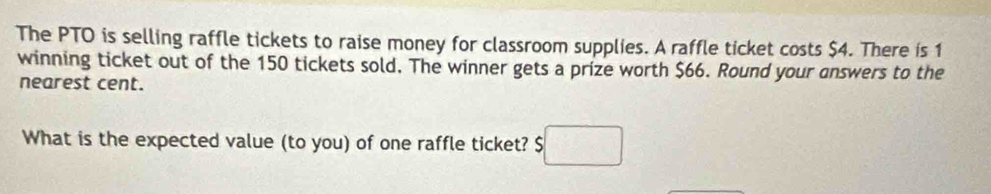 The PTO is selling raffle tickets to raise money for classroom supplies. A raffle ticket costs $4. There is 1
winning ticket out of the 150 tickets sold. The winner gets a prize worth $66. Round your answers to the 
nearest cent. 
What is the expected value (to you) of one raffle ticket? $□