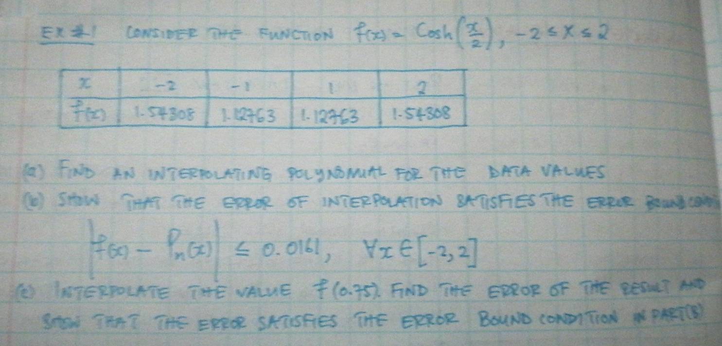 ExJI CONSIDEE THE FWNCTON f(x)=cos h( x/2 ),-2≤ x≤ 2
(a) FIND AN WTERROLATING POLUNONUTL FOR THE DAIA VALNES
() SHOW THRT THE EEROR OF INTERPOLTION BATSFIES THE ERRUR BoUNYCON
|f(x)-P_n(x)|≤ 0.0161,forall x∈ [-2,2]
() IATERPOLATE THE NALNE f(0.75) FIND THE ERROR OF THE BESNLT AND
SHaw TAAT THE ERROR SKTSFIES THE ERROR BOUND CONNTION NPARTCE)