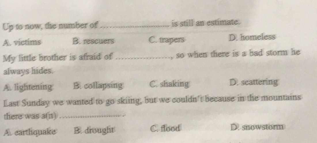 Up to now, the number of_ is still an estimate.
A. victims B. rescuers C. trapers D. homeless
My little brother is afraid of_ ......., so when there is a bad storm he
always hides.
A. lightening B. collapsing C. shaking D. scattering
Last Sunday we wanted to go skiing, but we couldn’t because in the mountains
there was a(n) _
A. earthquake B. drought
C. flood D. snowstorm