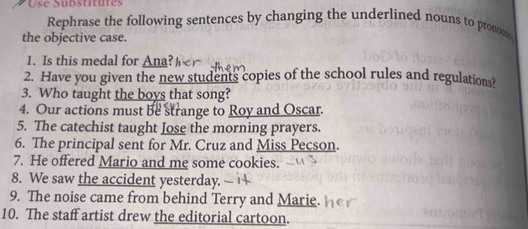 Use Substitutes 
Rephrase the following sentences by changing the underlined nouns to pronoum 
the objective case. 
1. Is this medal for Ana? 
2. Have you given the new students copies of the school rules and regulations? 
3. Who taught the boys that song? 
4. Our actions must be strange to Roy and Oscar. 
5. The catechist taught Jose the morning prayers. 
6. The principal sent for Mr. Cruz and Miss Pecson. 
7. He offered Mario and me some cookies. 
8. We saw the accident yesterday. 
9. The noise came from behind Terry and Marie. 
10. The staff artist drew the editorial cartoon.