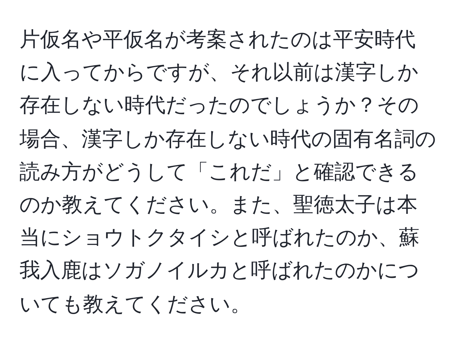 片仮名や平仮名が考案されたのは平安時代に入ってからですが、それ以前は漢字しか存在しない時代だったのでしょうか？その場合、漢字しか存在しない時代の固有名詞の読み方がどうして「これだ」と確認できるのか教えてください。また、聖徳太子は本当にショウトクタイシと呼ばれたのか、蘇我入鹿はソガノイルカと呼ばれたのかについても教えてください。