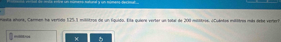 Problema verbal de resta entre un número natural y un número decimal:... 
Hasta ahora, Carmen ha vertido 125.1 mililitros de un líquido. Ella quiere verter un total de 200 mililitros. ¿Cuántos mililitros más debe verter?
mililitros
×