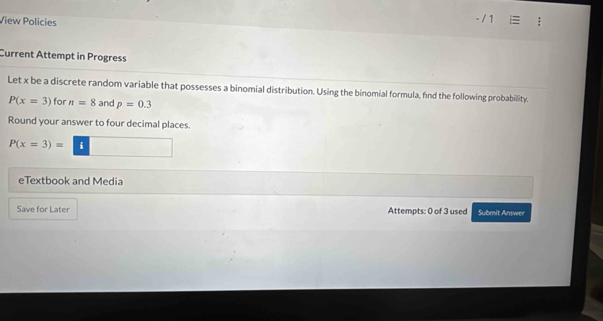 View Policies 
Current Attempt in Progress 
Let x be a discrete random variable that possesses a binomial distribution. Using the binomial formula, fnd the following probability.
P(x=3) for n=8 and p=0.3
Round your answer to four decimal places.
P(x=3)= | i □ 
eTextbook and Media 
Save for Later Attempts: 0 of 3 used Submit Answer