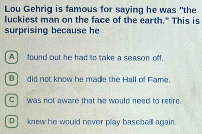 Lou Gehrig is famous for saying he was "the
luckiest man on the face of the earth." This is
surprising because he
A] found out he had to take a season off.
B) did not know he made the Hall of Fame.
C) was not aware that he would need to retire.
D) knew he would never play baseball again.