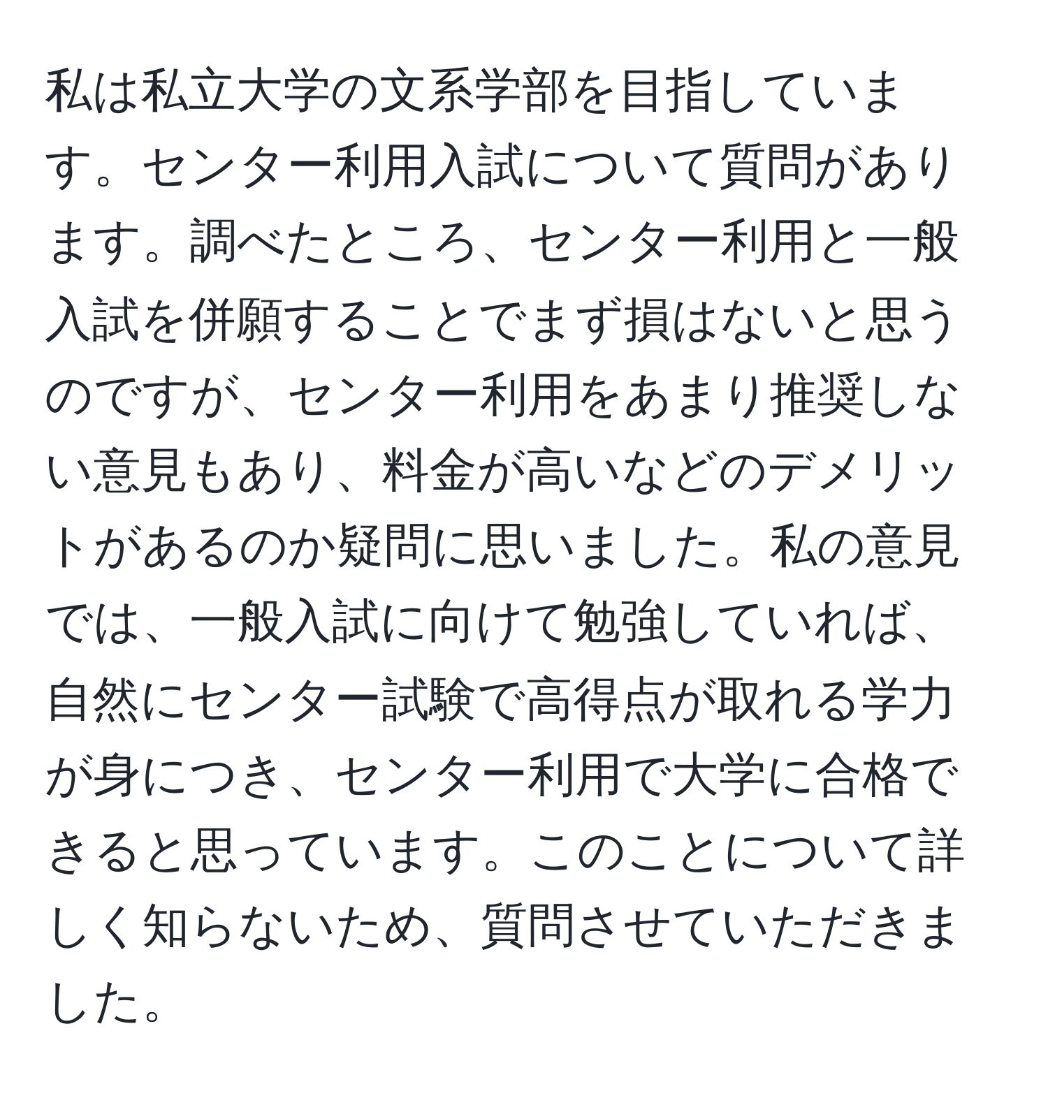 私は私立大学の文系学部を目指しています。センター利用入試について質問があります。調べたところ、センター利用と一般入試を併願することでまず損はないと思うのですが、センター利用をあまり推奨しない意見もあり、料金が高いなどのデメリットがあるのか疑問に思いました。私の意見では、一般入試に向けて勉強していれば、自然にセンター試験で高得点が取れる学力が身につき、センター利用で大学に合格できると思っています。このことについて詳しく知らないため、質問させていただきました。