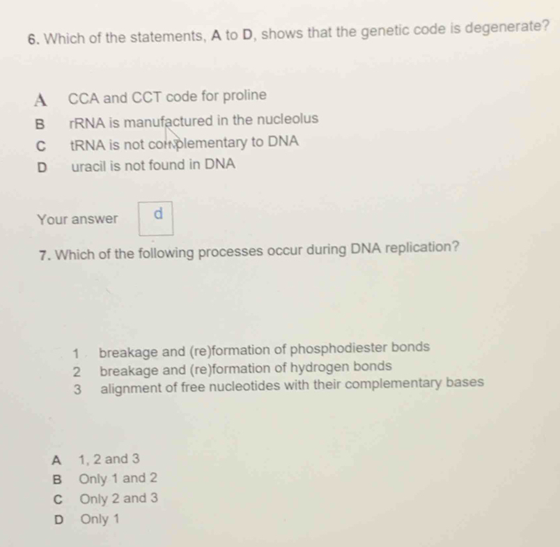 Which of the statements, A to D, shows that the genetic code is degenerate?
A CCA and CCT code for proline
B rRNA is manufactured in the nucleolus
C tRNA is not complementary to DNA
D uracil is not found in DNA
Your answer d
7. Which of the following processes occur during DNA replication?
1 breakage and (re)formation of phosphodiester bonds
2 breakage and (re)formation of hydrogen bonds
3 alignment of free nucleotides with their complementary bases
A 1, 2 and 3
B Only 1 and 2
C Only 2 and 3
D Only 1