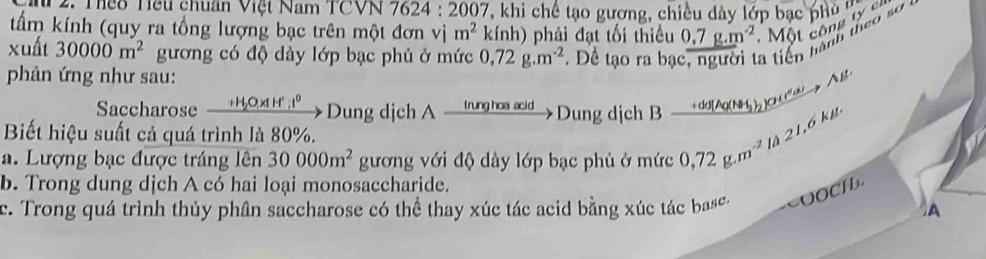 P2. Teo Tếu chuân Việt Nam TCVN 78 24:2007 , khi chế tạo gương, chiều dày lớp bạc phủ ' 
tấm kính (quy ra tổng lượng bạc trên một đơn vị m^2 kính) phải đạt tối thiều 0.7g.m^(-2). Một công ty cr 
xuất 30000m^2 gương có độ dày lớp bạc phủ ở mức 0,72g.m^(-2) Để tạo ra bạ 1 tiên hành theo sơ 
phản ứng như sau: 
Saccharose __ + H O, x 1 H' _ :t^0 Dung dịch A rng ha Dung dịch B →dd [△g(NH) c A g 
Biết hiệu suất cả quá trình là 80%. 
a. Lượng bạc được tráng lên 30000m^2 gương với độ dày lớp bạc phủ ở mức 0,72g.m^(-2) là 21,6 kg
b. Trong dung dịch A có hai loại monosaccharide. 
c. Trong quá trình thủy phân saccharose có thể thay xúc tác acid bằng xúc tác bas. =OOCH. 
A