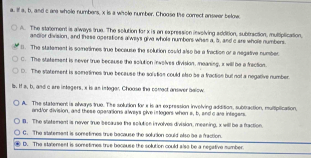 If a, b, and c are whole numbers, x is a whole number. Choose the correct answer below.
A. The statement is always true. The solution for x is an expression involving addition, subtraction, multiplication,
and/or division, and these operations always give whole numbers when a, b, and c are whole numbers.
B. The statement is sometimes true because the solution could also be a fraction or a negative number.
C. The statement is never true because the solution involves division, meaning, x will be a fraction.
D. The statement is sometimes true because the solution could also be a fraction but not a negative number.
b. If a, b, and c are integers, x is an integer. Choose the correct answer below.
A. The statement is always true. The solution for x is an expression involving addition, subtraction, multiplication,
and/or division, and these operations always give integers when a, b, and c are integers.
B. The statement is never true because the solution involves division, meaning, x will be a fraction.
C. The statement is sometimes true because the solution could also be a fraction.
D. The statement is sometimes true because the solution could also be a negative number.