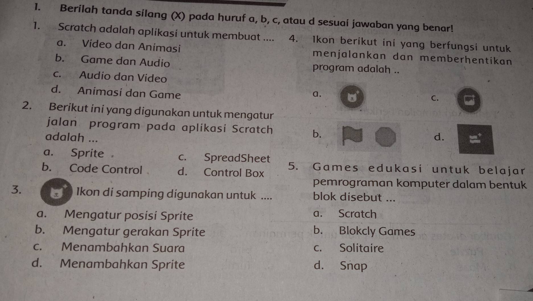 Berílah tanda silang (X) pada huruf a, b, c, atau d sesuai jawaban yang benar!
1. Scratch adalah aplikasi untuk membuat .... 4. Ikon berikut ini yang berfungsi untuk
a. Vídeo dan Animasi menjalankan dan memberhentikan
b. Game dan Audio program adalah ..
c. Audio dan Video
d. Animasi dan Game a. C.
2. Berikut ini yang digunakan untuk mengatur
jalan program pada aplikasi Scratch
b.
adalah ... d.
a. Sprite c. SpreadSheet
5. Games edukasi untuk belajar
b. Code Control d. Control Box
3.
pemrograman komputer dalam bentuk
Ikon di samping digunakan untuk .... blok disebut ...
a. Mengatur posísí Sprite
a. Scratch
b. Mengatur gerakan Sprite b. Blokcly Games
c. Menambahkan Suara c. Solitaire
d. Menambahkan Sprite d. Snap