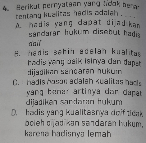 Berikut pernyataan yang tidak benar
tentang kualitas hadis adalah . . . .
A. hadis yang dapat dijadikan
sandaran hukum disebut hadis .
daif
B. hadis sahih adalah kualitas
hadis yang baik isinya dan dapat
dijadikan sandaran hukum
C. hadis hasan adalah kualitas hadis
yang benar artinya dan dapat
dijadikan sandaran hukum
D. hadis yang kualitasnya daif tidak
boleh dijadikan sandaran hukum,
karena hadisnya lemah