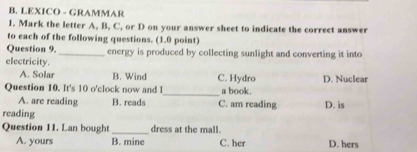 LEXICO - GRAMMAR
1. Mark the letter A, B, C, or D on your answer sheet to indicate the correct answer
to each of the following questions. (1.0 point)
Question 9. _energy is produced by collecting sunlight and converting it into
electricity.
A. Solar B. Wind C. Hydro D. Nuclear
Question 10. It's 10 o'clock now and I_ a book.
A. are reading B. reads C. am reading D. is
reading
Question 11. Lan bought _dress at the mall.
A. yours B. mine C. her D. hers