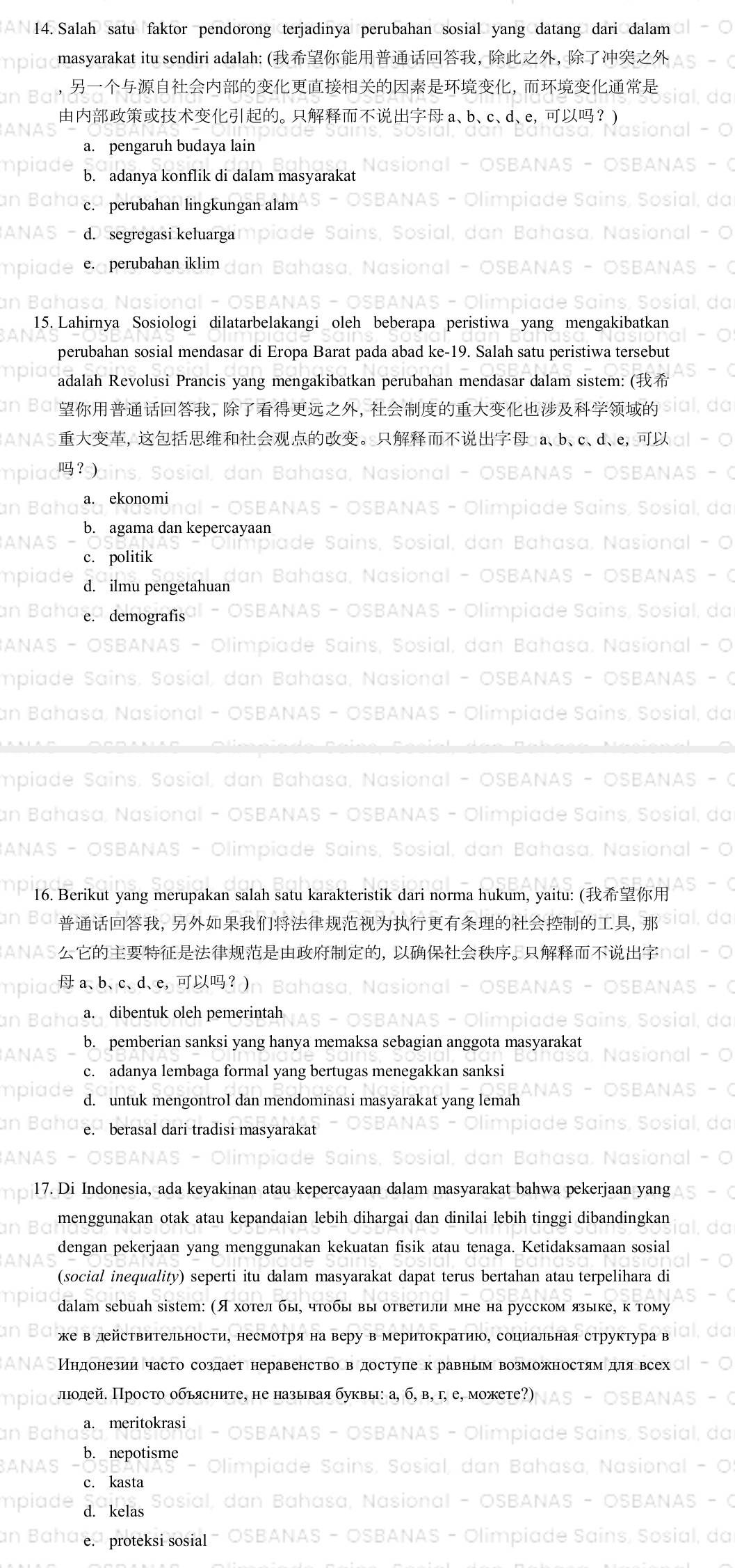 Salah satu faktor pendorong terjadinya perubahan sosial yang datang dari dalam
masyarakat itu sendiri adalah: (， ， 
，
。  a、b、c、d、e，？
a. pengaruh budaya lain
b. adanya konflik di dalam masyarakat
c. perubahan lingkungan alam
d. segregasi keluarga
e. perubahan iklim
15. Lahirnya Šosiologi dilatarbelakangi oleh beberapa perıstıwa ;
perubahan sosial mendasar di Eropa Barat pada abad ke-19. Salah satu peristiwa tersebu
adalah Revolusi Prancis yang mengakibatkan perubahan mendasar dalam sistem: (
，，
,。 a、b、c、d、e,
？)
a. ekonomi
b. agama dan kepercayaan
c. politik
d. ilmu pengetahuan
e. demografis
16. Berikut yang merupakan salah satu karakteristik c norma hukum, yai
， 1
，
a、b、c、d、e，？
a. dibentuk oleh pemerintah
b. pemberian sanksi yang hanya memaksa sebagıan anggota :
c. adanya lembaga formal yang bertugas menegakkan sanksi
d. untuk mengontrol dan mendominasi masyarakat yang lemah
e. berasal dari tradisi masyarakat
17. Di Indonesia, ada keyakinan atau kepercayaan dalam masyarakat bahwa pekerjaan yan;
menggunakan otak atau kepandaian lebih dihargai dan dinilai lebih tinggi dibandingkar
dengan pekerjaan yang menggunakan kekuatan fisik atau tenaga. Ketidaksamaan sosial
(social inequality) seperti itu dalam masyarakat dapat terus bertahan atau terpelihara di
dalam sebuah sisteт: (Я хотел бы, чтобы вы ответили мне на русском яыке, к тому
же в дйствительности, несмотря на веру в меритократиюо, социальная структура в
Мндонезии часто создает неравенство вдоступек равным возможностям для всед
люолей. Просто обьясните, не называя буквы: а, б, в, г, е, можете?)
a. meritokrasi
b. nepotisme
c. kasta
d. kelas
e. proteksi sosial