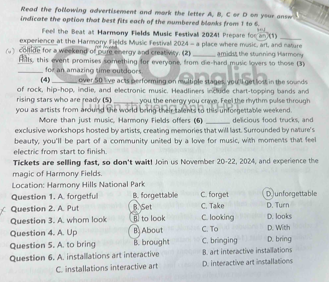 Read the following advertisement and mark the letter A, B, C or D on your answ
indicate the option that best fits each of the numbered blanks from 1 to 6.
Feel the Beat at Harmony Fields Music Festival 2024! Prepare for an (1)_
experience at the Harmony Fields Music Festival 2024 - a place where music, art, and nature
collide for a weekend of pure energy and creativity. (2) _amidst the stunning Harmony
Hills, this event promises something for everyone, from die-hard music lovers to those (3)
_for an amazing time outdoors.
(4) _over 50 live acts performing on multiple stages, you'll get lost in the sounds
of rock, hip-hop, indie, and electronic music. Headliners include chart-topping bands and
rising stars who are ready (5) _ you the energy you crave. Feel the rhythm pulse through
you as artists from around the world bring their talents to this unforgettable weekend.
More than just music, Harmony Fields offers (6) _delicious food trucks, and
exclusive workshops hosted by artists, creating memories that will last. Surrounded by nature's
beauty, you'll be part of a community united by a love for music, with moments that feel
electric from start to finish.
Tickets are selling fast, so don't wait! Join us November 20-22, 2024, and experience the
magic of Harmony Fields.
Location: Harmony Hills National Park
Question 1. A. forgetful B. forgettable C. forget D.) unforgettable
Question 2. A. Put B. Set C. Take
D. Turn
Question 3. A. whom look B to look C. looking
D. looks
Question 4. A. Up B, About C. To
D. With
Question 5. A. to bring B. brought C. bringing D. bring
Question 6. A. installations art interactive B. art interactive installations
C. installations interactive art D. interactive art installations