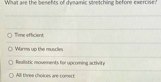 What are the benefits of dynamic stretching before exercise?
Time efficient
Warms up the muscles
Realistic movements for upcoming activity
All three choices are correct