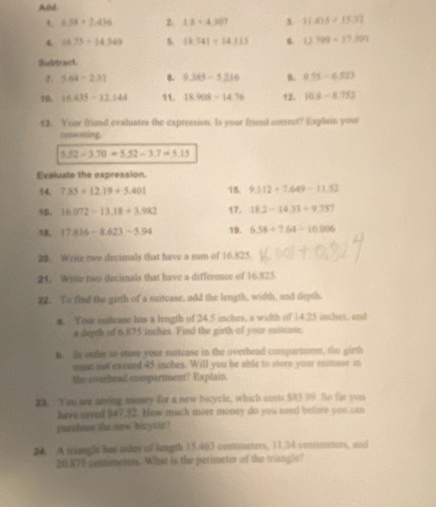 ABd.
6.58+2.436 2. 1.84307 3. 11.415+15.32
4. 16.75+14.349 S. 18.241=14.113 6. 12.799+37.301
Subtract
5.64-2.31 8. 9.385-5.216 0. 9.75-6.823
10. 16.435-12.144 11. 18.908-14.76 12. 10.8-8.752
13. Yuur friend evaluates the expression. Is your friend correct? Explain your 
reasoning.
5.52-3.70=5.52-3.7=5.15
Evaluate the expression. 
14. 7.85+12.19+5.401 15. 9.112+7.649-11.52
36, 16.072-13.18+3.982 17. 18.2-14.33+9.751
18. 17.816-8.623-5.94 19. 6.58+7.64-10.006
20. Write two decimals that have a sum of 16.825
21. Write two decimals that have a difference of 16.825. 
22. To find the girth of a suitease, add the length, width, and depth. 
. Your suiteage has a length of 24.5 inches, a width of 14.25 inches, and 
a depth of 6.875 inches. Find the girth of your suitcase. 
b. In order to store your suntease in the overhead compartment, the girth 
nant not execed 45 inches. Will you be able to store your suitase in 
the overhead comparnment? Explain. 
23. You are saving money for a new bicycle, which costs $85 99. So far you 
have saved $47,52. How much more money do you need before you can 
parchase the new bicycle? 
24. A mangle has sules of length 15.463 contimeters, 11.34 ventimeters, and
20.875 centimeters. What is the perimeter of the triangle?