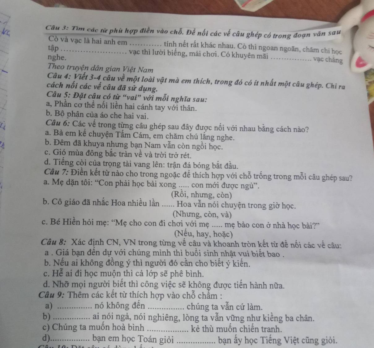 Tìm các từ phù hợp điền vào chỗ. Để nối các vế câu ghép có trong đoạn văn sau
Cò và vạc là hai anh em ..... tính nết rất khác nhau. Cò thì ngoan ngoãn, chăm chỉ học
tập . . vạc thì lười biếng, mải chơi. Có khuyên mãi_
nghe.
vạc chẳng
Theo truyện dân gian Việt Nam
Câu 4: Viết 3-4 câu về một loài vật mà em thích, trong đó có ít nhất một câu ghép. Chỉ ra
cách nối các vế câu đã sử dụng.
Câu 5: Đặt câu có từ “vai” với mỗi nghĩa sau:
a, Phần cơ thể nối liền hai cánh tay với thân.
b. Bộ phận của áo che hai vai.
Câu 6: Các vế trong từng câu ghép sau đây được nối với nhau bằng cách nào?
a. Bà em kể chuyện Tấm Cám, em chăm chú lắng nghe.
b. Đêm đã khuya nhưng bạn Nam vẫn còn ngồi học.
c. Gió mùa đông bắc tràn về và trời trở rét.
d. Tiếng còi của trọng tài vang lên: trận đá bóng bắt đầu.
Câu 7: Điền kết từ nào cho trong ngoặc để thích hợp với chỗ trống trong mỗi câu ghép sau?
a. Mẹ dặn tôi: “Con phải học bài xong ..... con mới được ngủ”.
(Rồi, nhưng, còn)
b. Cô giáo đã nhắc Hoa nhiều lần ...... Hoa vẫn nói chuyện trong giờ học.
(Nhưng, còn, và)
c. Bé Hiền hỏi mẹ: “Mẹ cho con đi chơi với mẹ ..... mẹ bảo con ở nhà học bài?”
(Nếu, hay, hoặc)
Câu 8: Xác định CN, VN trong từng vế câu và khoanh tròn kết từ đề nối các về câu:
a . Giá bạn đến dự với chúng mình thì buổi sinh nhật vui biết bao .
b. Nếu ai không đồng ý thì người đó cần cho biết ý kiến.
c. Hể ai đi học muộn thì cả lớp sẽ phê bình.
d. Nhỡ mọi người biết thì công việc sẽ không được tiến hành nữa.
Câu 9: Thêm các kết từ thích hợp vào chỗ chẩm :
a) _nó không đến _chúng ta vẫn cứ làm.
b) _ai nói ngả, nói nghiêng, lòng ta vẫn vững như kiềng ba chân.
c) Chúng ta muồn hoà bình _kẻ thù muốn chiến tranh.
d)_ bạn em học Toán giỏi _bạn ấy học Tiếng Việt cũng giỏi.