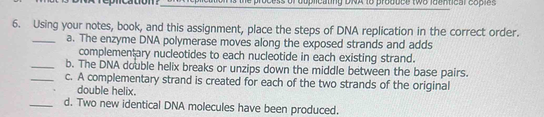 repncation? luplicating DNA to produce two identical coples 
6. Using your notes, book, and this assignment, place the steps of DNA replication in the correct order. 
_a. The enzyme DNA polymerase moves along the exposed strands and adds 
complemenţary nucleotides to each nucleotide in each existing strand. 
_b. The DNA double helix breaks or unzips down the middle between the base pairs. 
_c. A complementary strand is created for each of the two strands of the original 
double helix. 
_d. Two new identical DNA molecules have been produced.