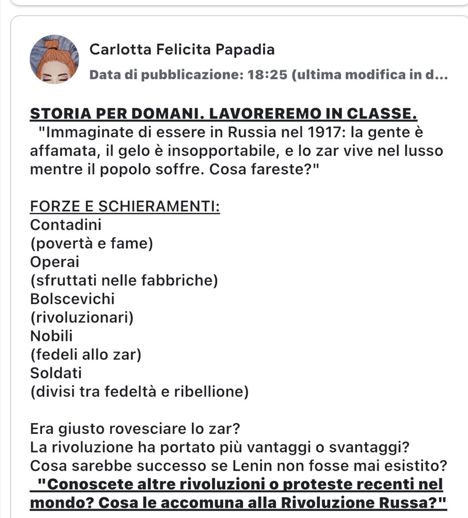 Carlotta Felicita Papadia
C Data di pubblicazione: 18:25 (ultima modifica in d...
STORIA PER DOMANI. LAVOREREMO IN CLASSE.
"Immaginate di essere in Russia nel 1917: la gente è
affamata, il gelo è insopportabile, e lo zar vive nel lusso
mentre il popolo soffre. Cosa fareste?"
FORZE E SCHIERAMENTI:
Contadini
(povertà e fame)
Operai
(sfruttati nelle fabbriche)
Bolscevichi
(rivoluzionari)
Nobili
(fedeli allo zar)
Soldati
(divisi tra fedeltà e ribellione)
Era giusto rovesciare lo zar?
La rivoluzione ha portato più vantaggi o svantaggi?
Cosa sarebbe successo se Lenin non fosse mai esistito?
"Conoscete altre rivoluzioni o proteste recenti nel
mondo? Cosa le accomuna alla Rivoluzione Russa?"