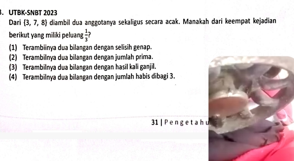 UTBK-SNBT 2023
Dari  3,7,8 diambil dua anggotanya sekaligus secara acak. Manakah dari keempat kejadian
berikut yang miliki peluang  1/3 
(1) Terambiinya dua bilangan dengan selisih genap.
(2) Terambilnya dua bilangan dengan jumlah prima.
(3) Terambilnya dua bilangan dengan hasil kali ganjil.
(4) Terambilnya dua bilangan dengan jumlah habis dibagi 3.
31 | P e n ge t a h u