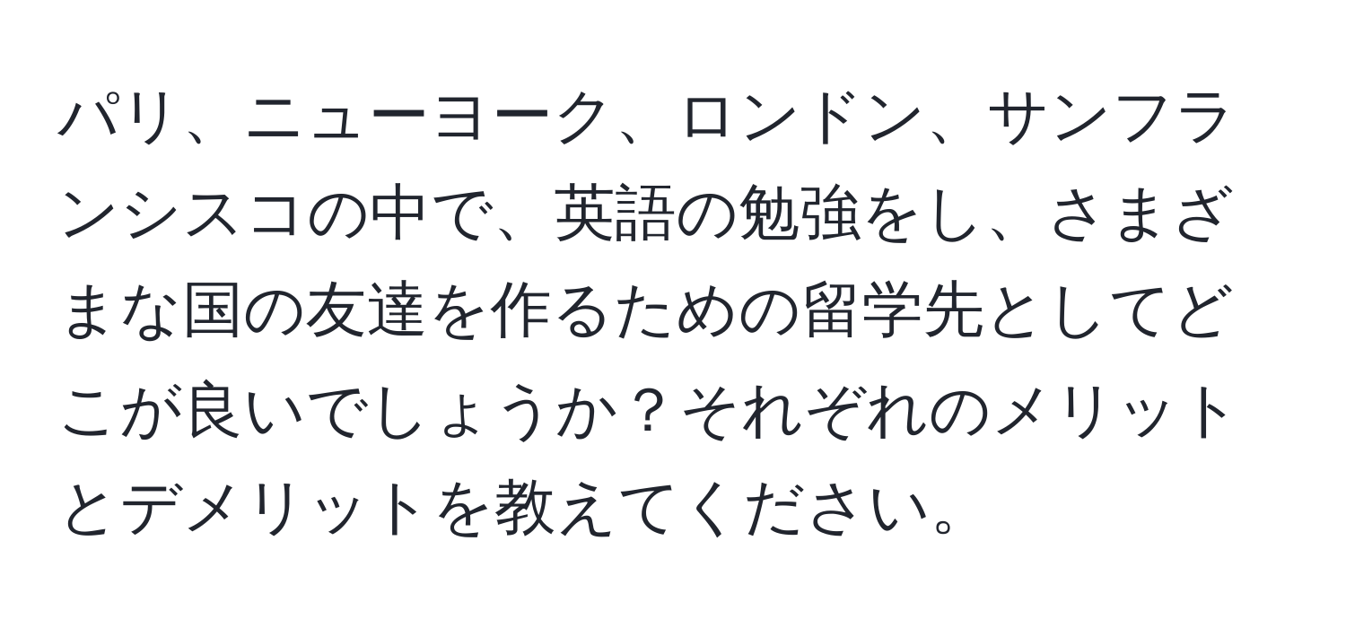 パリ、ニューヨーク、ロンドン、サンフランシスコの中で、英語の勉強をし、さまざまな国の友達を作るための留学先としてどこが良いでしょうか？それぞれのメリットとデメリットを教えてください。