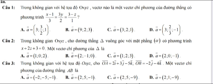 an.
Câu 1: Trong không gian với hệ tọa độ Oxyz , vectơ nào là một vectơ chi phương của đường thắng có
phương trinh  (x-1)/3 = 3y/2 = (3-z)/1  ?
A. overline a=(3; 3/2 ;1). B. vector a=(9;2;3). C. vector a=(3;2;1). D. vector a=(3; 2/3 ;-1). 
Câu 2: Trong không gian Oxyz , cho đường thẳng △ v guông góc với mặt phẳng (α) có phương trinh
x+2z+3=0 Một vectơ chỉ phương của △ la
A. vector a=(1;0;2). B. vector a=(2;-1;0). C. vector a=(1;2;3). D. vector a=(2;0;-1). 
Câu 3: Trong không gian với hệ tọa độ Oxyz, cho vector OA=2vector i+3vector j-5vector k; vector OB=-2vector j-4vector k. Một vectơ chi
phương của đường thẳng AB là
A. vector a=(-2;-5;-1). B. vector a=(2;5;-1). C. vector a=(2;5;-9). D. vector a=(2;1;-9).