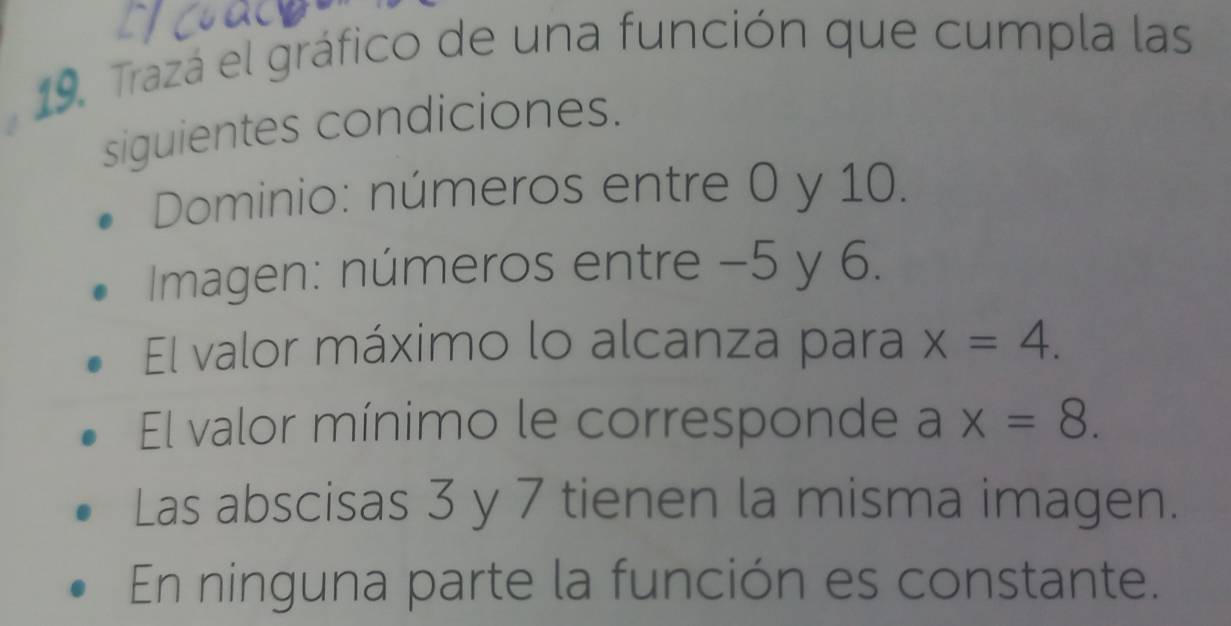 Trazá el gráfico de una función que cumpla las 
siguientes condiciones. 
Dominio: números entre 0 y 10. 
Imagen: números entre −5 y 6. 
El valor máximo lo alcanza para x=4. 
El valor mínimo le corresponde ax=8. 
Las abscisas 3 y 7 tienen la misma imagen. 
En ninguna parte la función es constante.