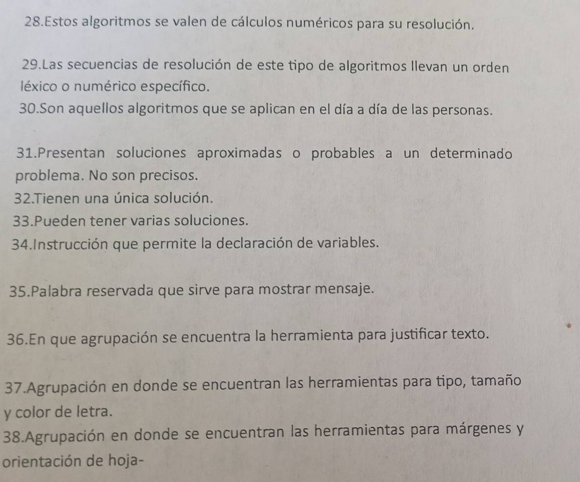 Estos algoritmos se valen de cálculos numéricos para su resolución. 
29.Las secuencias de resolución de este tipo de algoritmos llevan un orden 
léxico o numérico específico. 
30.Son aquellos algoritmos que se aplican en el día a día de las personas. 
31.Presentan soluciones aproximadas o probables a un determinado 
problema. No son precisos. 
32.Tienen una única solución. 
33.Pueden tener varias soluciones. 
34.Instrucción que permite la declaración de variables. 
35.Palabra reservada que sirve para mostrar mensaje. 
36.En que agrupación se encuentra la herramienta para justificar texto. 
37.Agrupación en donde se encuentran las herramientas para tipo, tamaño 
y color de letra. 
38.Agrupación en donde se encuentran las herramientas para márgenes y 
orientación de hoja-