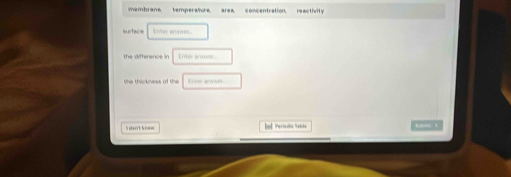 membrane. temperature area concentration. reactivity
surface Enter anser.
the difference in Enter answer
the thickness of the Enter aniwer.
I den't know Il Pertadte Table Buder N