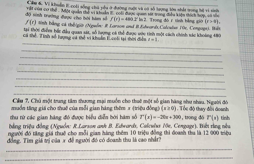 Vi khuẩn E.coli sống chủ yếu ở đường ruột và có số lượng lớn nhất trong hệ vi sinh 
vật của cơ thể . Một quân thể vi khuân E. coli được quan sát trong điều kiện thích hợp, có tốc 
độ sinh trưởng được cho bởi hàm số f(t)=480.2^tln 2. Trong đó t tính bằng giờ (t>0),
f(t) tính bằng cá thể/giờ (Nguồn: R Larson and B.Edwards,Calculus 10e, Cengage). Biết 
tại thời điểm bắt đầu quan sát, số lượng cá thể được ước tính một cách chính xác khoảng 480 
_ 
cá thể. Tính số lượng cá thể vi khuẩn E.coli tại thời điễn t=1. 
_ 
_ 
_ 
_ 
_ 
_ 
_ 
Câu 7. Chủ một trung tâm thương mại muốn cho thuê một số gian hàng như nhau. Người đó 
muốn tăng giá cho thuê của mỗi gian hàng thêm x (triệu đồng) (x≥ 0). Tốc độ thay đổi doanh 
thu từ các gian hàng đó được biểu diễn bởi hàm số T'(x)=-20x+300 , trong đó T'(x) tính 
bằng triệu đồng (Nguồn: R.Larson anh B. Edwards, Calculus 10e, Cengage). Biết rằng nếu 
người đó tăng giá thuê cho mỗi gian hàng thêm 10 triệu đồng thì doanh thu là 12 000 triệu 
đồng. Tìm giá trị của x để người đó có doanh thu là cao nhất? 
_ 
_