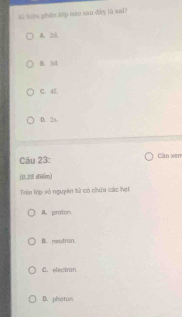 Ki liệu phần lớp nào sau đây là sai?
A. 2d.
B. 3d.
C. 4L
D. 2s.
Câu 23:
Cần xem
(0.25 điểm)
Trên lớp vỏ nguyên tử có chứa các hạt
A. proton.
B、neutron.
C、electron.
D. phaton.