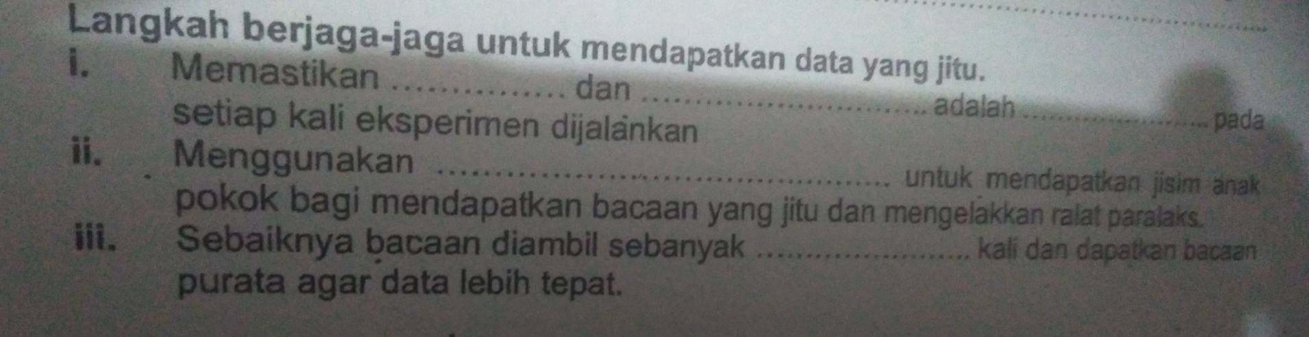 Langkah berjaga-jaga untuk mendapatkan data yang jitu. 
i. Memastikan_ 
_ 
dan 
adalah_ 
setiap kali eksperimen dijalänkan 
pada 
ii. Menggunakan _untuk mendapatkan jisim anak 
pokok bagi mendapatkan bacaan yang jitu dan mengelakkan ralat paralaks. 
iii. y Sebaiknya bacaan diambil sebanyak _kali dan dapatkan bacaan 
purata agar data lebih tepat.