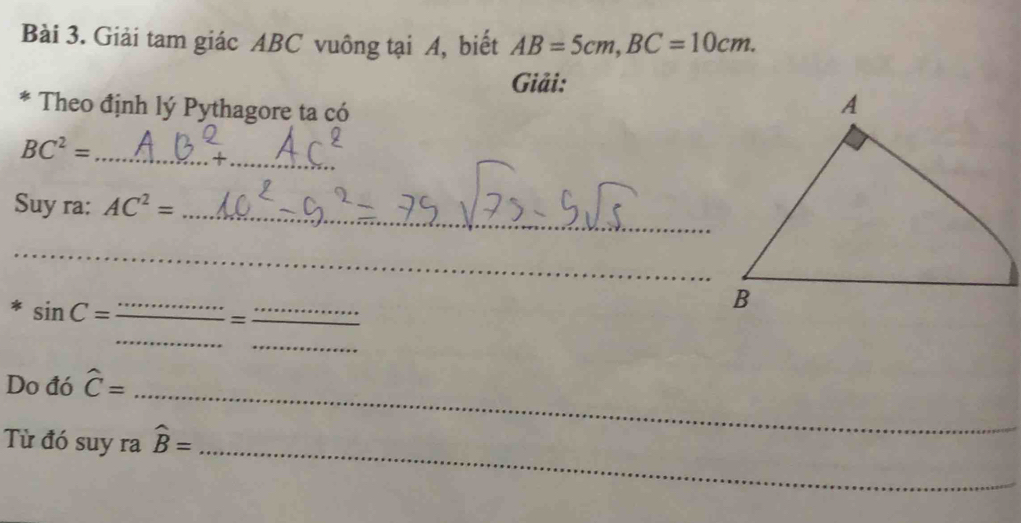 Giải tam giác ABC vuông tại A, biết AB=5cm, BC=10cm. 
Giải: 
* Theo định lý Pythagore ta có 
_
BC^2= _ 
_ 
Suy ra: AC^2=
_
sin C= _ 
_ 
= 
_ 
_ 
Do đó hat C=
_ 
_ 
Từ đó suy ra widehat B=