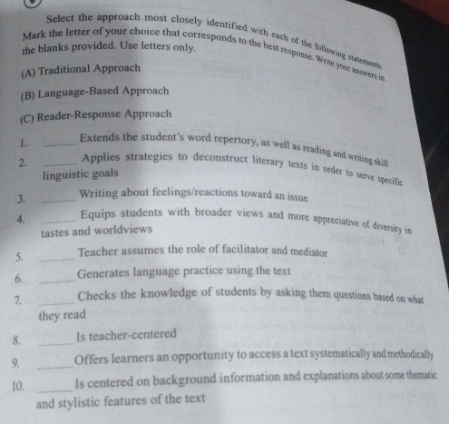 Select the approach most closely identified with each of the following statements 
the blanks provided. Use letters only. 
Mark the letter of your choice that corresponds to the best response. Write your answers in 
(A) Traditional Approach 
(B) Language-Based Approach 
(C) Reader-Response Approach 
1. _Extends the student’s word repertory, as well as reading and writing skilll 
2. _Applies strategies to deconstruct literary texts in order to serve specifiec 
linguistic goals 
3. _Writing about feelings/reactions toward an issue 
4. _Equips students with broader views and more appreciative of diversity in 
tastes and worldviews 
5. _Teacher assumes the role of facilitator and mediator 
6. _Generates language practice using the text 
7. _Checks the knowledge of students by asking them questions based on what 
they read 
8. _Is teacher-centered 
9. _Offers learners an opportunity to access a text systematically and methodically 
10. _Is centered on background information and explanations about some thematic 
and stylistic features of the text