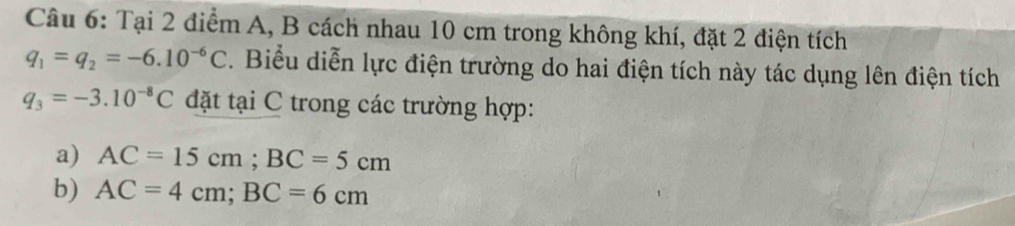 Tại 2 điểm A, B cách nhau 10 cm trong không khí, đặt 2 điện tích
q_1=q_2=-6.10^(-6)C. Biểu diễn lực điện trường do hai điện tích này tác dụng lên điện tích
q_3=-3.10^(-8)C đặt tại C trong các trường hợp: 
a) AC=15cm; BC=5cm
b) AC=4cm; BC=6cm