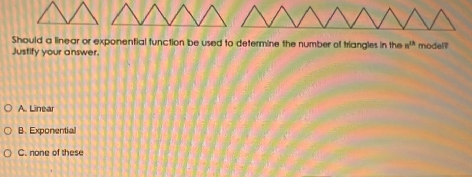 Should a linear or exponential function be used to determine the number of triangles in the n^(th) model?
Justify your answer.
A. Linear
B. Exponential
C. none of these