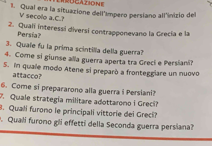 Qual era la situazíone dell'Impero persiano all'inizio del 
V secolo a.C.? 
2. Quali interessi diversí contrapponevano la Grecia e la 
Persia? 
3. Quale fu la prima scintilla della guerra? 
4. Come si giunse alla guerra aperta tra Greci e Persiani? 
5. In quale modo Atene si preparò a fronteggiare un nuovo 
attacco? 
6. Come si prepararono alla guerra i Persiani? 
7. Quale strategia militare adottarono i Greci? 
. Quali furono le principali vittorie dei Greci? 
. Quali furono gli effetti della Seconda guerra persiana?