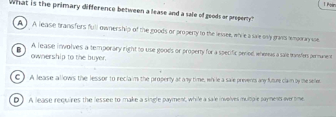 Poín
What is the primary difference between a lease and a sale of goods or property?
A) A lease transfers full ownership of the goods or property to the lessee, while a sale only grants temporary use.
B A lease involves a temporary right to use goods or property for a specific period, whereas a sale transfers permanent
ownership to the buyer.
C ) A lease allows the lessor to reclaim the property at any time, while a sale prevents any future claim by the seller.
D ) A lease requires the lessee to make a single payment, while a sale involves multiple payments over time.