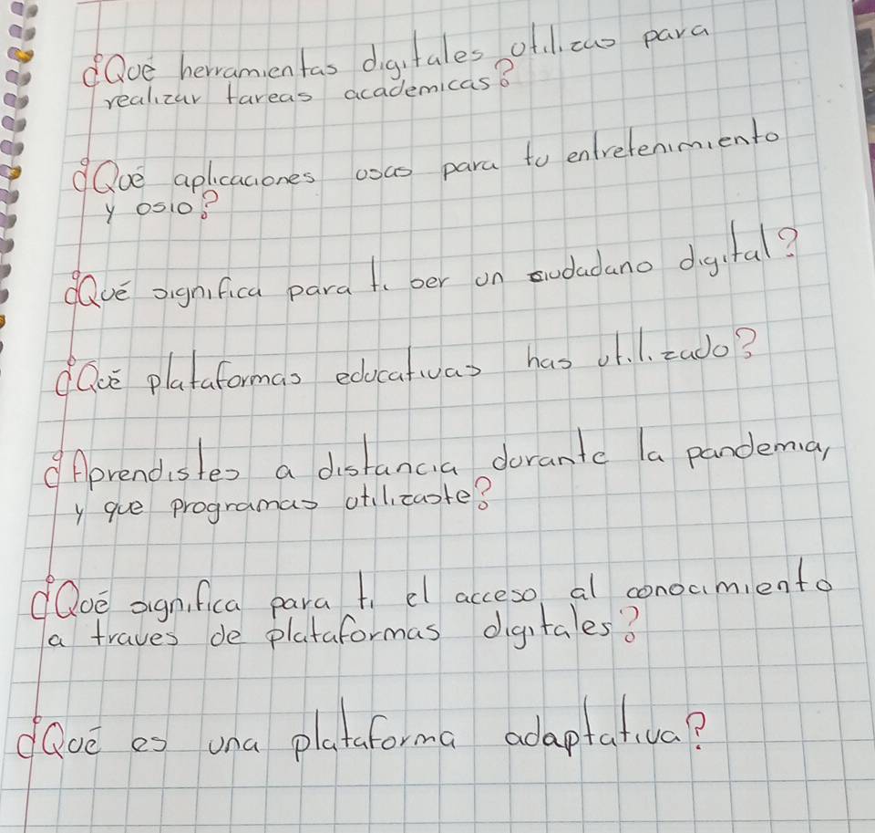 Qce hervamentas digitales ofl two para 
realizay fareas academicas? 
Qve aplicaciones osas para to enretenimento
y0510? 
dave oignfica pard t ber on twdadano digital? 
lce plataformas edocatuas has J1. 1. tudo? 
Aprendistes a distancia dorante (a pandema, 
y gue programas otltaote? 
oe oignifica para t el acceso al conoamiento 
a traves de plataformas digitales? 
dGue e> una plataforma adaptativa?